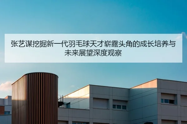 张艺谋挖掘新一代羽毛球天才崭露头角的成长培养与未来展望深度观察
