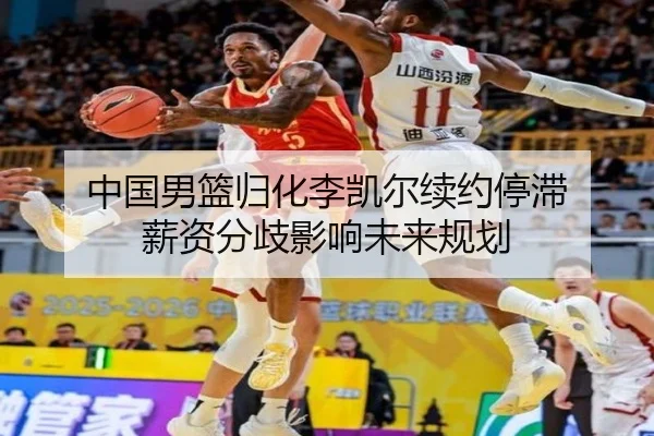 中国男篮归化李凯尔续约停滞 薪资分歧影响未来规划