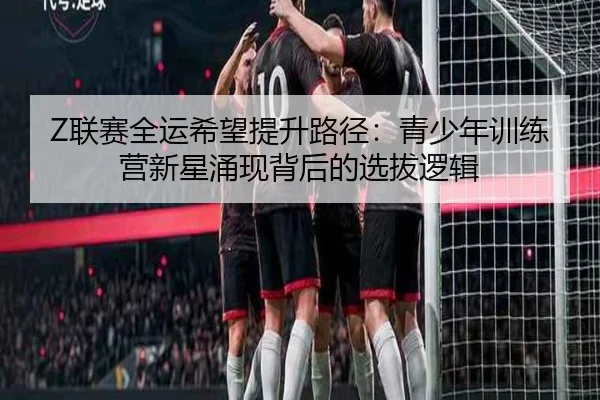 Z联赛全运希望提升路径：青少年训练营新星涌现背后的选拔逻辑